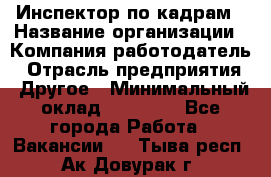 Инспектор по кадрам › Название организации ­ Компания-работодатель › Отрасль предприятия ­ Другое › Минимальный оклад ­ 27 000 - Все города Работа » Вакансии   . Тыва респ.,Ак-Довурак г.